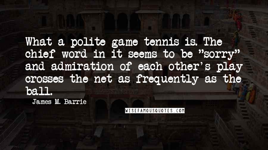James M. Barrie Quotes: What a polite game tennis is. The chief word in it seems to be "sorry" and admiration of each other's play crosses the net as frequently as the ball.