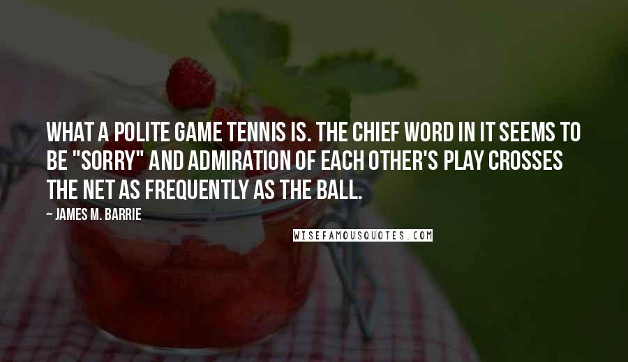 James M. Barrie Quotes: What a polite game tennis is. The chief word in it seems to be "sorry" and admiration of each other's play crosses the net as frequently as the ball.