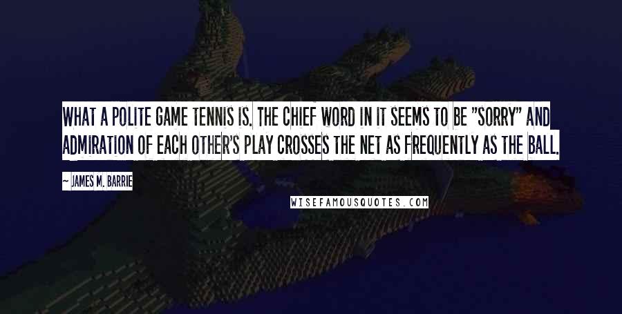 James M. Barrie Quotes: What a polite game tennis is. The chief word in it seems to be "sorry" and admiration of each other's play crosses the net as frequently as the ball.