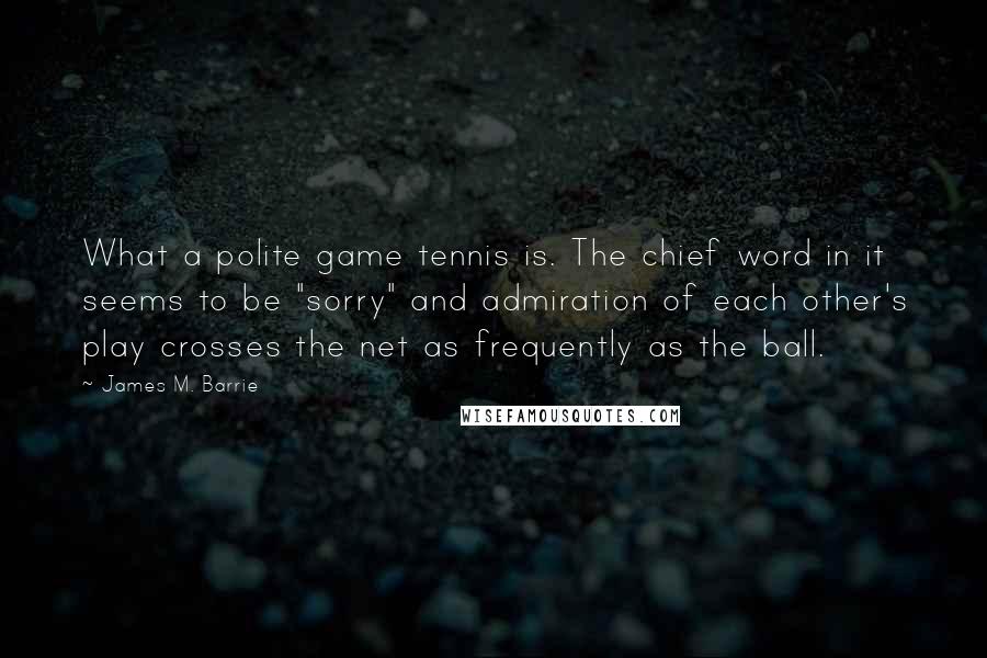 James M. Barrie Quotes: What a polite game tennis is. The chief word in it seems to be "sorry" and admiration of each other's play crosses the net as frequently as the ball.