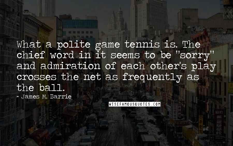 James M. Barrie Quotes: What a polite game tennis is. The chief word in it seems to be "sorry" and admiration of each other's play crosses the net as frequently as the ball.