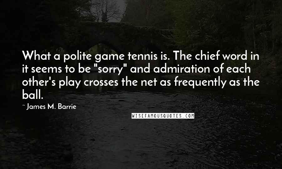 James M. Barrie Quotes: What a polite game tennis is. The chief word in it seems to be "sorry" and admiration of each other's play crosses the net as frequently as the ball.