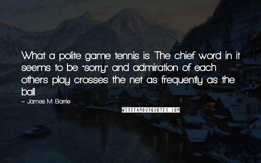 James M. Barrie Quotes: What a polite game tennis is. The chief word in it seems to be "sorry" and admiration of each other's play crosses the net as frequently as the ball.