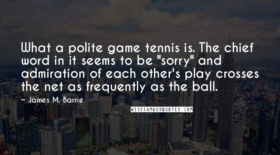 James M. Barrie Quotes: What a polite game tennis is. The chief word in it seems to be "sorry" and admiration of each other's play crosses the net as frequently as the ball.