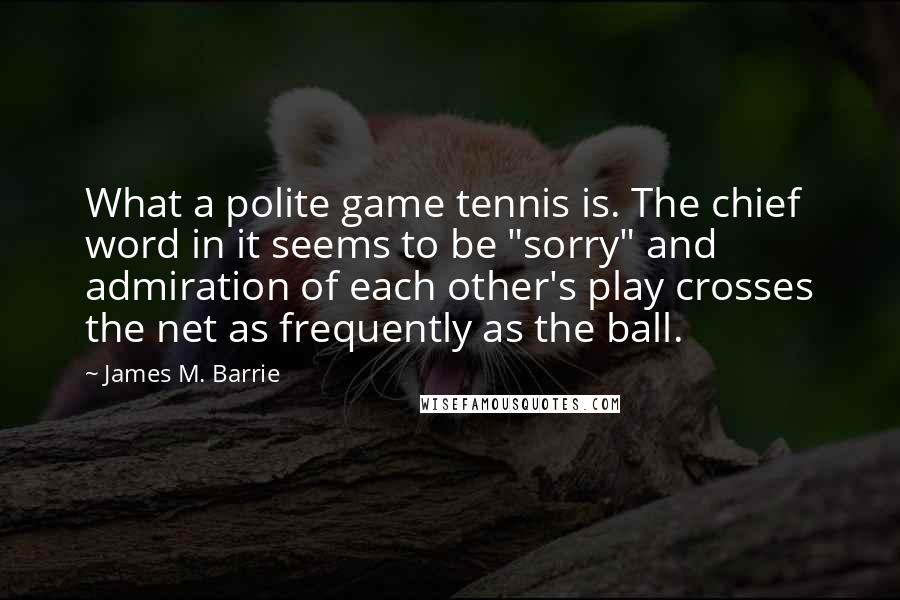 James M. Barrie Quotes: What a polite game tennis is. The chief word in it seems to be "sorry" and admiration of each other's play crosses the net as frequently as the ball.