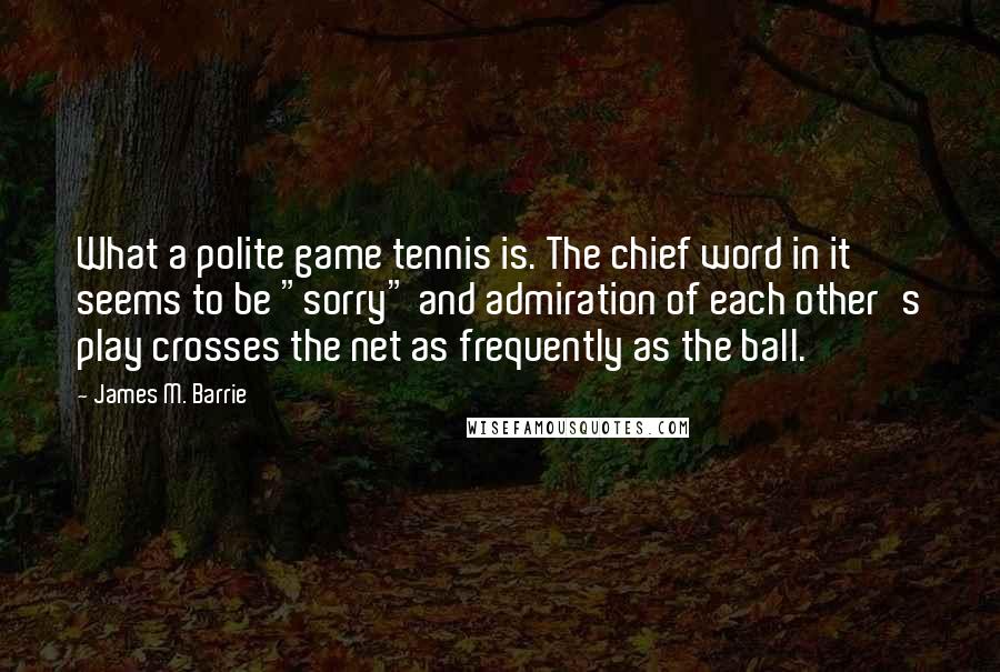 James M. Barrie Quotes: What a polite game tennis is. The chief word in it seems to be "sorry" and admiration of each other's play crosses the net as frequently as the ball.