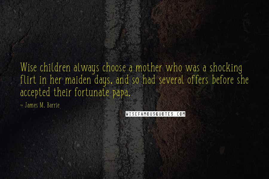 James M. Barrie Quotes: Wise children always choose a mother who was a shocking flirt in her maiden days, and so had several offers before she accepted their fortunate papa.
