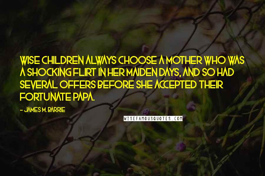 James M. Barrie Quotes: Wise children always choose a mother who was a shocking flirt in her maiden days, and so had several offers before she accepted their fortunate papa.