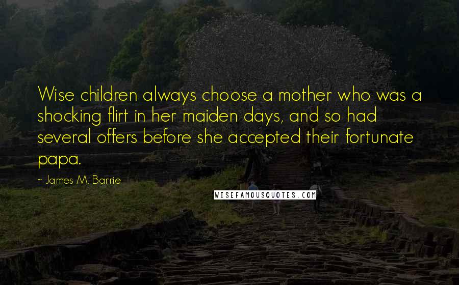 James M. Barrie Quotes: Wise children always choose a mother who was a shocking flirt in her maiden days, and so had several offers before she accepted their fortunate papa.