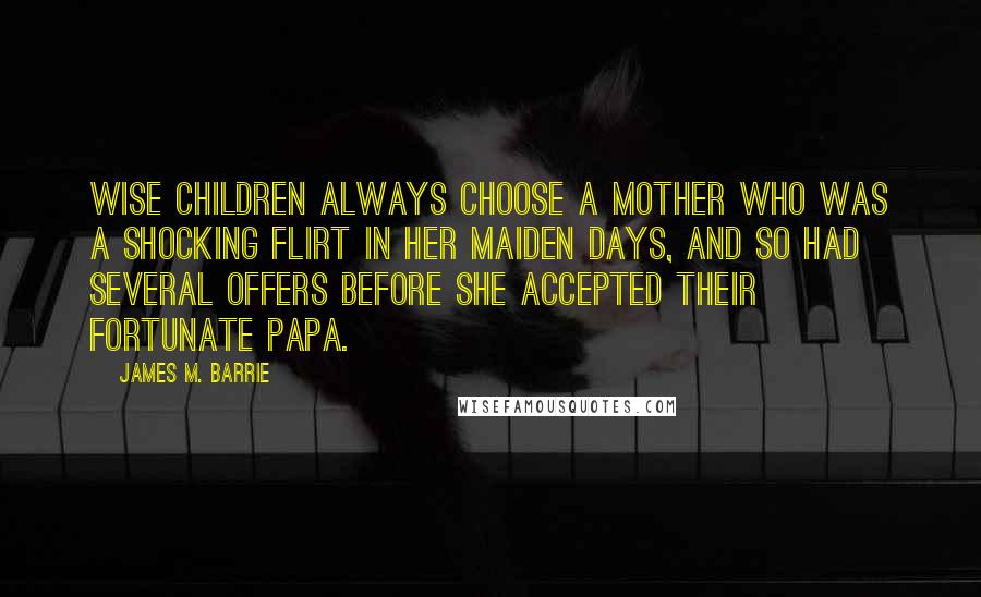 James M. Barrie Quotes: Wise children always choose a mother who was a shocking flirt in her maiden days, and so had several offers before she accepted their fortunate papa.