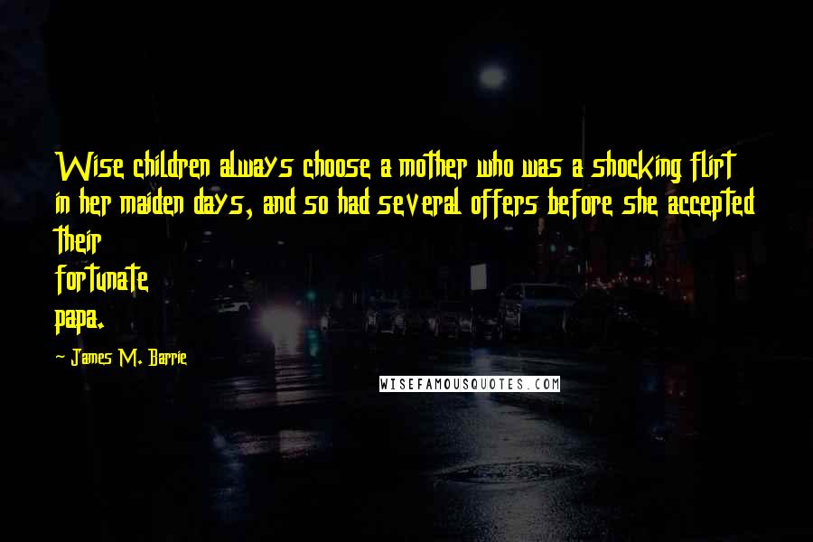 James M. Barrie Quotes: Wise children always choose a mother who was a shocking flirt in her maiden days, and so had several offers before she accepted their fortunate papa.