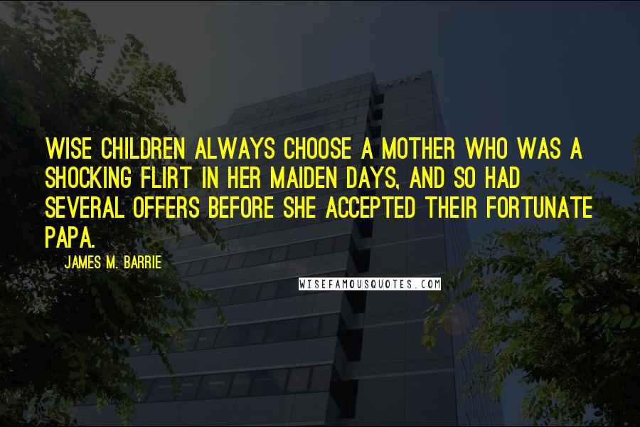 James M. Barrie Quotes: Wise children always choose a mother who was a shocking flirt in her maiden days, and so had several offers before she accepted their fortunate papa.