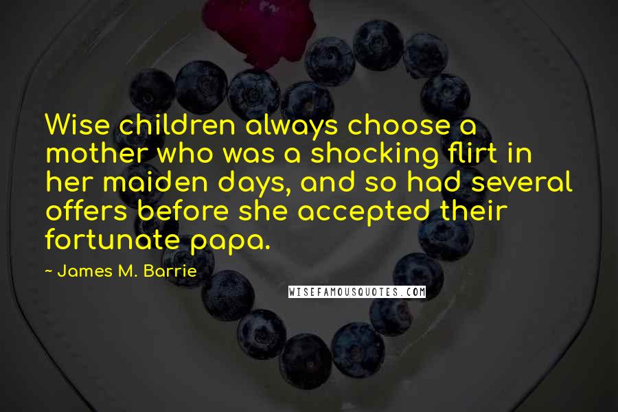 James M. Barrie Quotes: Wise children always choose a mother who was a shocking flirt in her maiden days, and so had several offers before she accepted their fortunate papa.