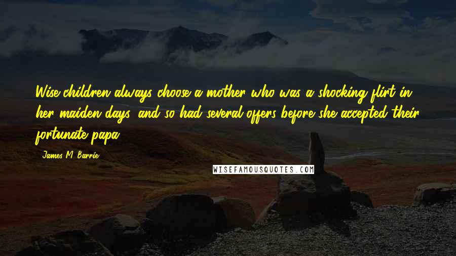 James M. Barrie Quotes: Wise children always choose a mother who was a shocking flirt in her maiden days, and so had several offers before she accepted their fortunate papa.