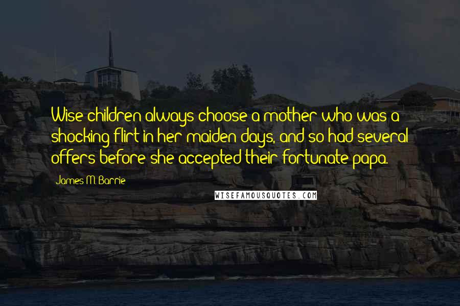 James M. Barrie Quotes: Wise children always choose a mother who was a shocking flirt in her maiden days, and so had several offers before she accepted their fortunate papa.