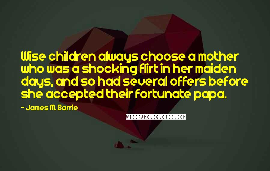 James M. Barrie Quotes: Wise children always choose a mother who was a shocking flirt in her maiden days, and so had several offers before she accepted their fortunate papa.