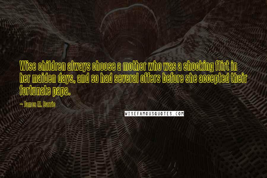 James M. Barrie Quotes: Wise children always choose a mother who was a shocking flirt in her maiden days, and so had several offers before she accepted their fortunate papa.