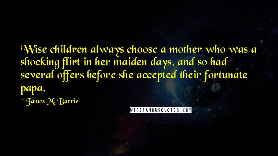 James M. Barrie Quotes: Wise children always choose a mother who was a shocking flirt in her maiden days, and so had several offers before she accepted their fortunate papa.