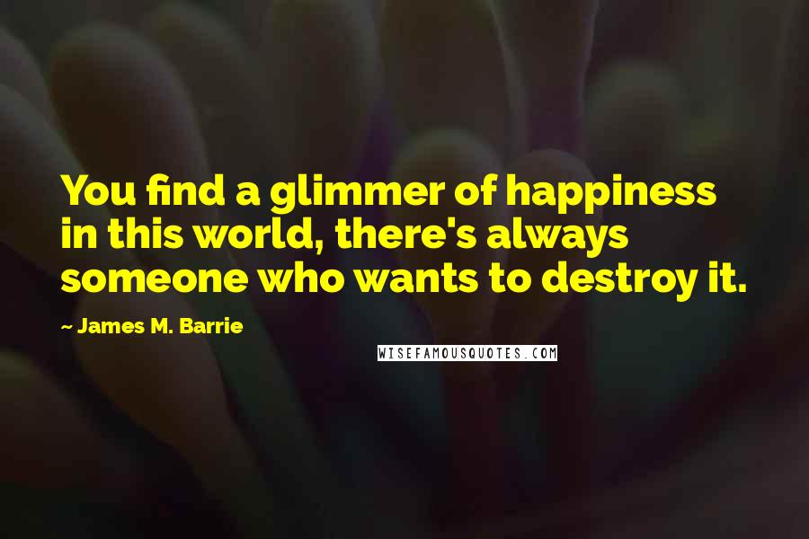 James M. Barrie Quotes: You find a glimmer of happiness in this world, there's always someone who wants to destroy it.