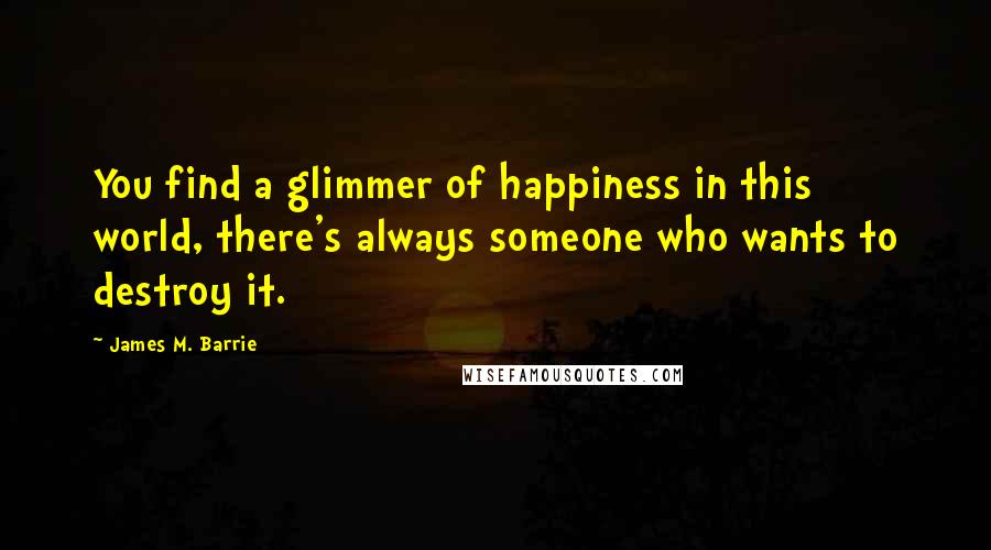 James M. Barrie Quotes: You find a glimmer of happiness in this world, there's always someone who wants to destroy it.