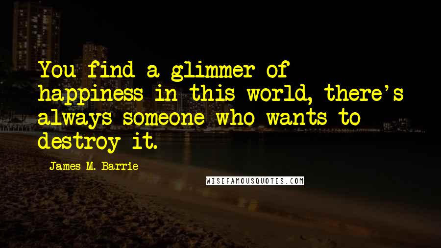 James M. Barrie Quotes: You find a glimmer of happiness in this world, there's always someone who wants to destroy it.