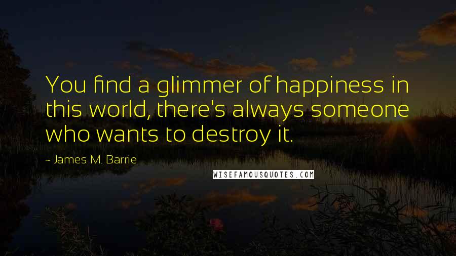 James M. Barrie Quotes: You find a glimmer of happiness in this world, there's always someone who wants to destroy it.