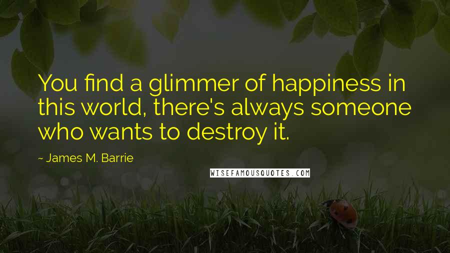 James M. Barrie Quotes: You find a glimmer of happiness in this world, there's always someone who wants to destroy it.