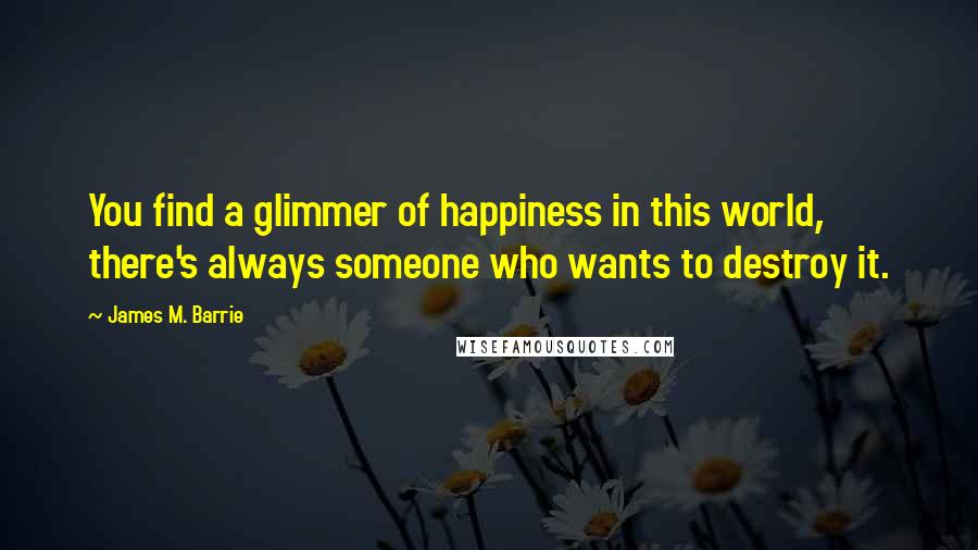 James M. Barrie Quotes: You find a glimmer of happiness in this world, there's always someone who wants to destroy it.
