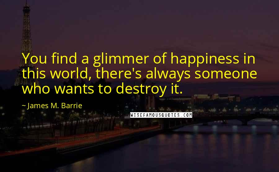 James M. Barrie Quotes: You find a glimmer of happiness in this world, there's always someone who wants to destroy it.