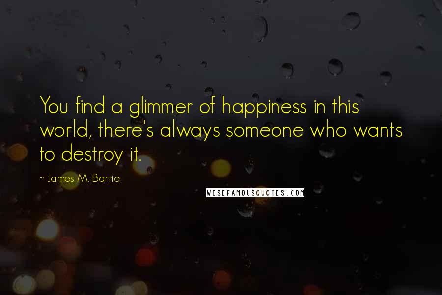 James M. Barrie Quotes: You find a glimmer of happiness in this world, there's always someone who wants to destroy it.