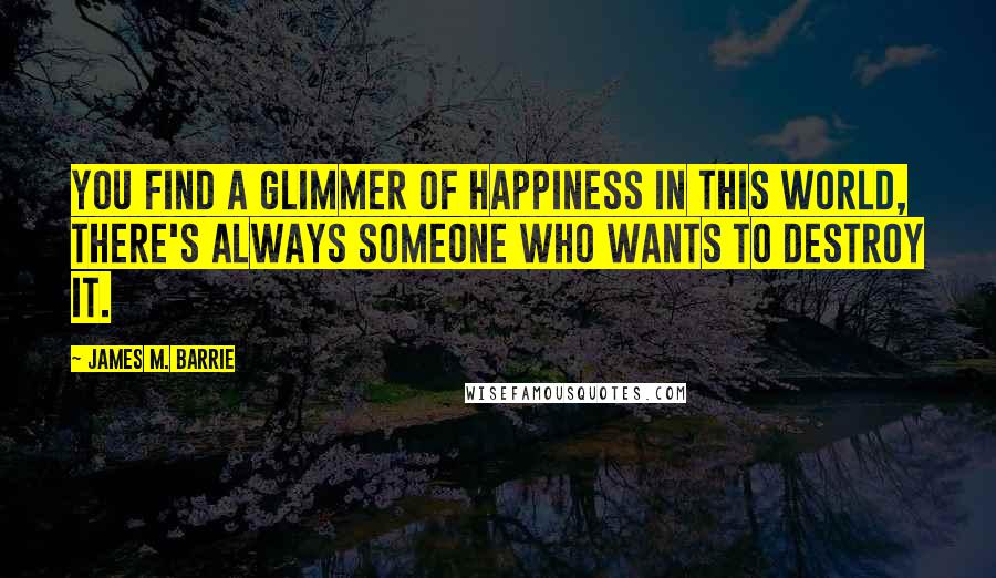 James M. Barrie Quotes: You find a glimmer of happiness in this world, there's always someone who wants to destroy it.