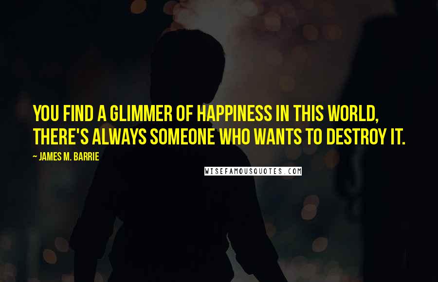 James M. Barrie Quotes: You find a glimmer of happiness in this world, there's always someone who wants to destroy it.