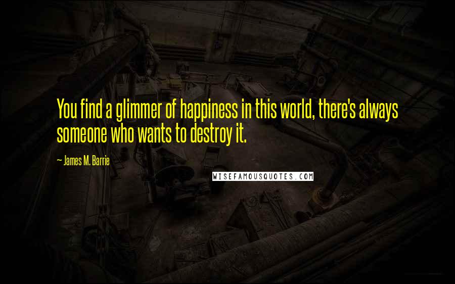 James M. Barrie Quotes: You find a glimmer of happiness in this world, there's always someone who wants to destroy it.