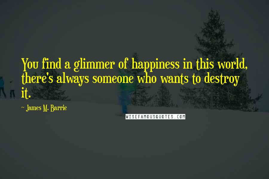 James M. Barrie Quotes: You find a glimmer of happiness in this world, there's always someone who wants to destroy it.