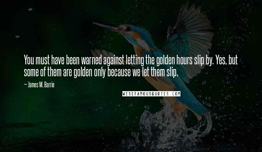 James M. Barrie Quotes: You must have been warned against letting the golden hours slip by. Yes, but some of them are golden only because we let them slip.