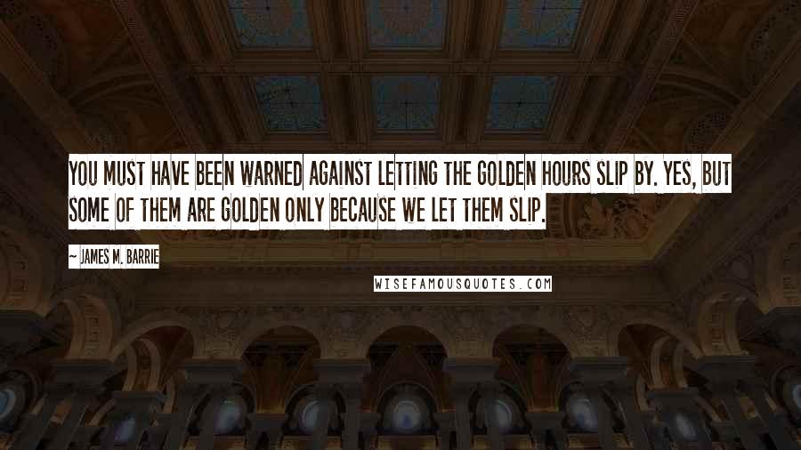 James M. Barrie Quotes: You must have been warned against letting the golden hours slip by. Yes, but some of them are golden only because we let them slip.