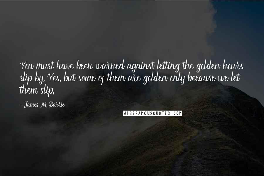James M. Barrie Quotes: You must have been warned against letting the golden hours slip by. Yes, but some of them are golden only because we let them slip.