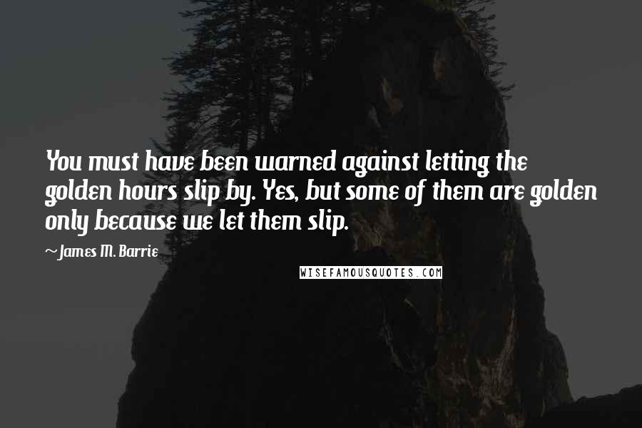 James M. Barrie Quotes: You must have been warned against letting the golden hours slip by. Yes, but some of them are golden only because we let them slip.