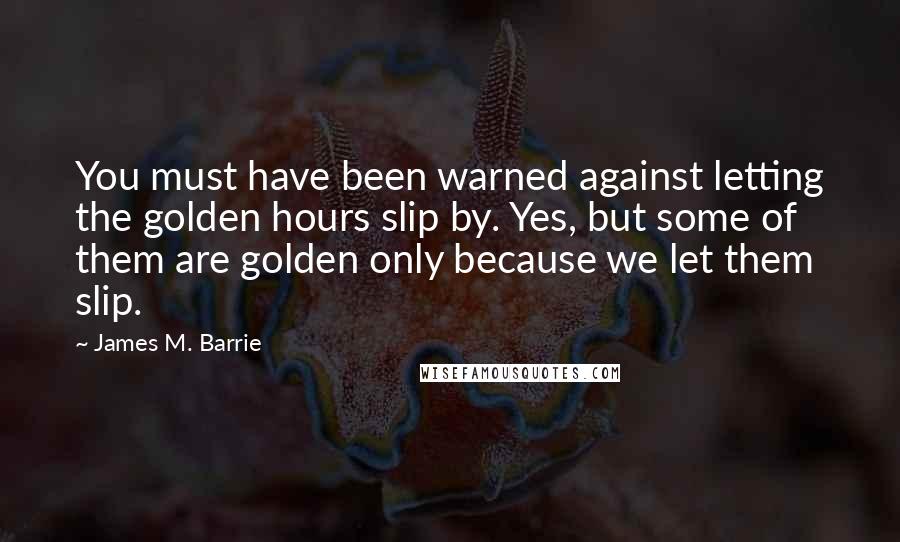 James M. Barrie Quotes: You must have been warned against letting the golden hours slip by. Yes, but some of them are golden only because we let them slip.
