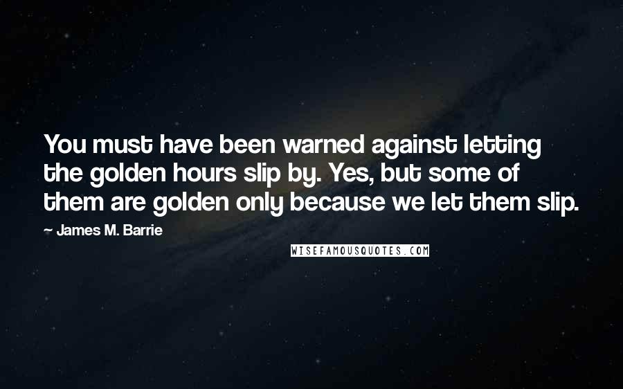 James M. Barrie Quotes: You must have been warned against letting the golden hours slip by. Yes, but some of them are golden only because we let them slip.