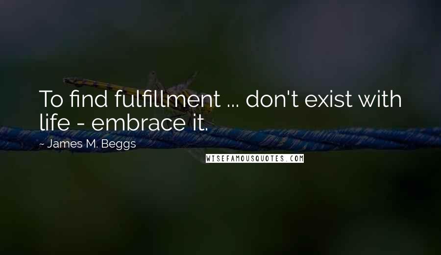 James M. Beggs Quotes: To find fulfillment ... don't exist with life - embrace it.