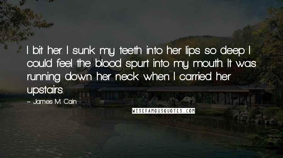 James M. Cain Quotes: I bit her. I sunk my teeth into her lips so deep I could feel the blood spurt into my mouth. It was running down her neck when I carried her upstairs.