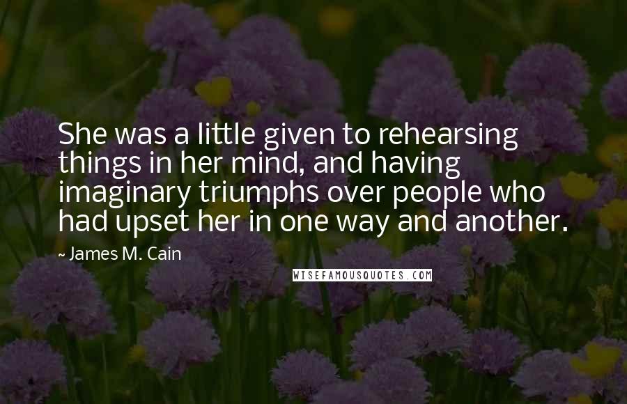 James M. Cain Quotes: She was a little given to rehearsing things in her mind, and having imaginary triumphs over people who had upset her in one way and another.
