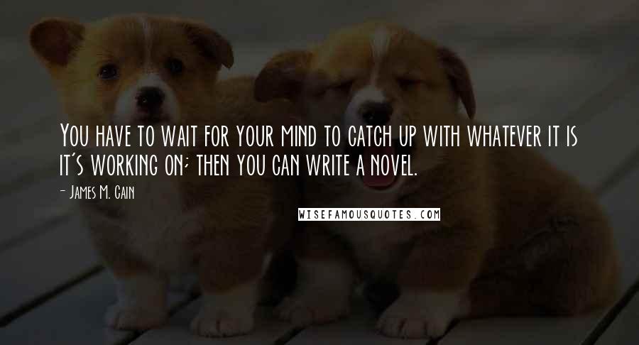 James M. Cain Quotes: You have to wait for your mind to catch up with whatever it is it's working on; then you can write a novel.