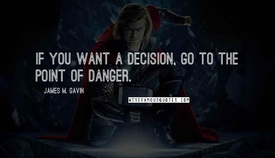 James M. Gavin Quotes: If you want a decision, go to the point of danger.