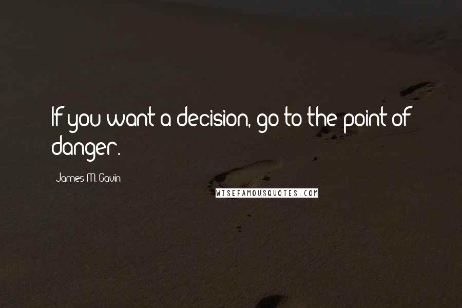 James M. Gavin Quotes: If you want a decision, go to the point of danger.