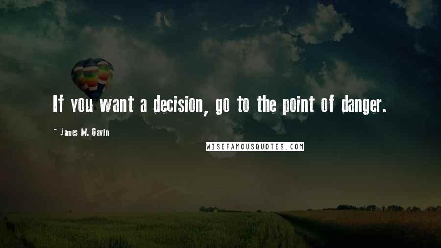 James M. Gavin Quotes: If you want a decision, go to the point of danger.