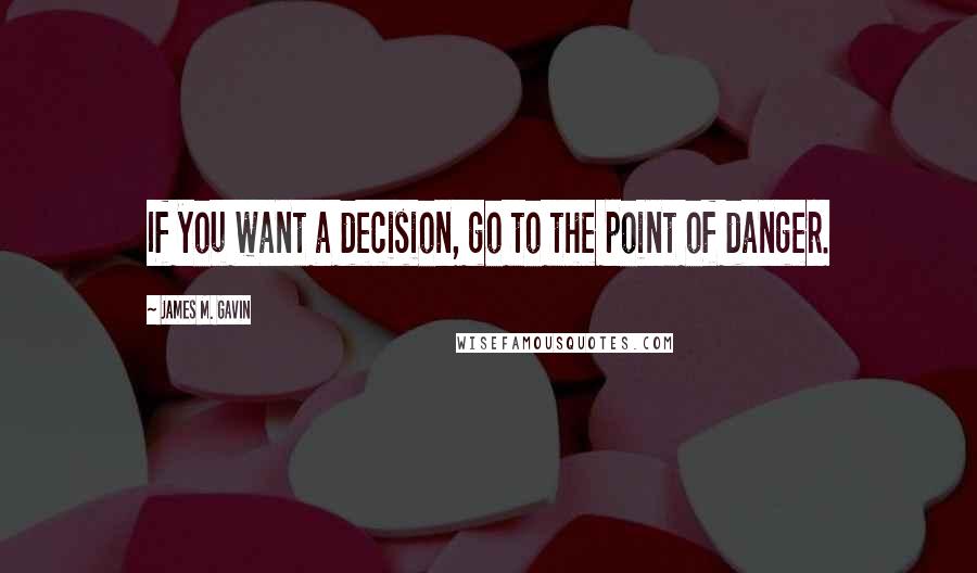 James M. Gavin Quotes: If you want a decision, go to the point of danger.