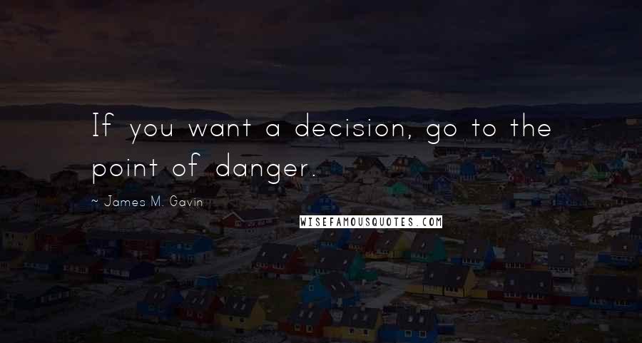 James M. Gavin Quotes: If you want a decision, go to the point of danger.