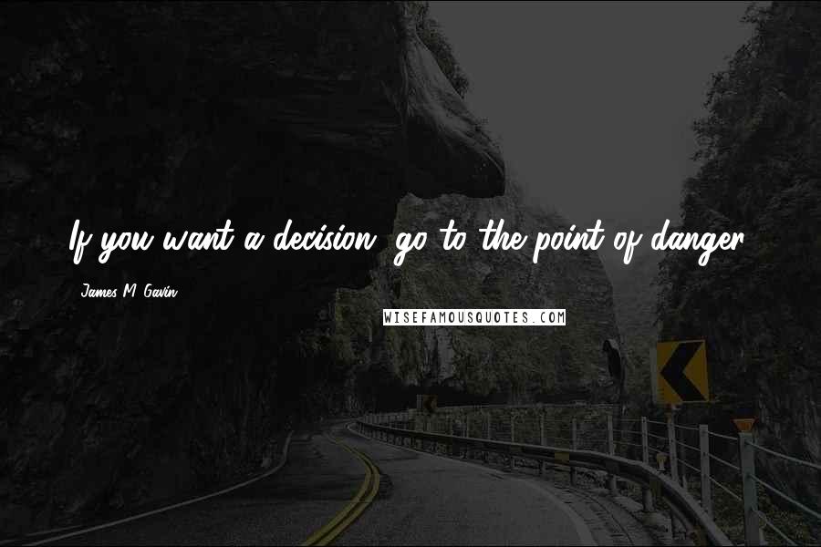 James M. Gavin Quotes: If you want a decision, go to the point of danger.